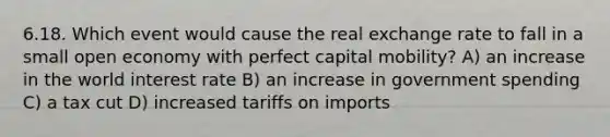 6.18. Which event would cause the real exchange rate to fall in a small open economy with perfect capital mobility? A) an increase in the world interest rate B) an increase in government spending C) a tax cut D) increased tariffs on imports