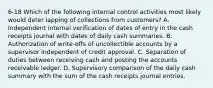 6-18 Which of the following internal control activities most likely would deter lapping of collections from customers? A. Independent internal verification of dates of entry in the cash receipts journal with dates of daily cash summaries. B. Authorization of write-offs of uncollectible accounts by a supervisor independent of credit approval. C. Separation of duties between receiving cash and posting the accounts receivable ledger. D. Supervisory comparison of the daily cash summary with the sum of the cash receipts journal entries.