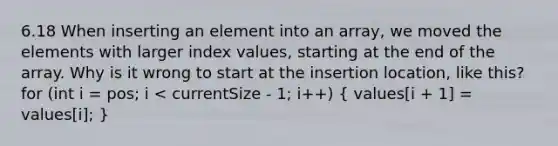 6.18 When inserting an element into an array, we moved the elements with larger index values, starting at the end of the array. Why is it wrong to start at the insertion location, like this? for (int i = pos; i < currentSize - 1; i++) ( values[i + 1] = values[i]; )