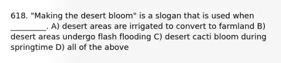 618. "Making the desert bloom" is a slogan that is used when _________. A) desert areas are irrigated to convert to farmland B) desert areas undergo flash flooding C) desert cacti bloom during springtime D) all of the above