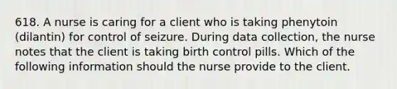 618. A nurse is caring for a client who is taking phenytoin (dilantin) for control of seizure. During data collection, the nurse notes that the client is taking birth control pills. Which of the following information should the nurse provide to the client.