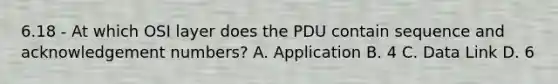 6.18 - At which OSI layer does the PDU contain sequence and acknowledgement numbers? A. Application B. 4 C. Data Link D. 6