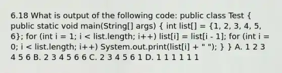 6.18 What is output of the following code: public class Test ( public static void main(String[] args) { int list[] = {1, 2, 3, 4, 5, 6); for (int i = 1; i < list.length; i++) list[i] = list[i - 1]; for (int i = 0; i < list.length; i++) System.out.print(list[i] + " "); } } A. 1 2 3 4 5 6 B. 2 3 4 5 6 6 C. 2 3 4 5 6 1 D. 1 1 1 1 1 1