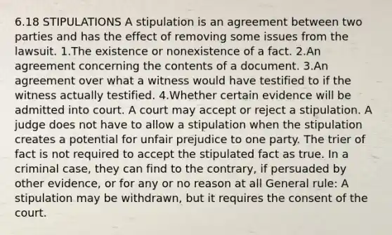 6.18 STIPULATIONS A stipulation is an agreement between two parties and has the effect of removing some issues from the lawsuit. 1.The existence or nonexistence of a fact. 2.An agreement concerning the contents of a document. 3.An agreement over what a witness would have testified to if the witness actually testified. 4.Whether certain evidence will be admitted into court. A court may accept or reject a stipulation. A judge does not have to allow a stipulation when the stipulation creates a potential for unfair prejudice to one party. The trier of fact is not required to accept the stipulated fact as true. In a criminal case, they can find to the contrary, if persuaded by other evidence, or for any or no reason at all General rule: A stipulation may be withdrawn, but it requires the consent of the court.