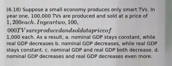 (6.18) Suppose a small economy produces only smart TVs. In year one, 100,000 TVs are produced and sold at a price of 1,200 each. In year two, 100,000 TVs are produced and sold at a price of1,000 each. As a result, a. nominal GDP stays constant, while real GDP decreases b. nominal GDP decreases, while real GDP stays constant. c. nominal GDP and real GDP both decrease. d. nominal GDP decreases and real GDP decreases even more.