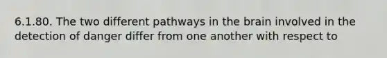 6.1.80. The two different pathways in the brain involved in the detection of danger differ from one another with respect to