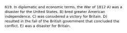 619. In diplomatic and economic terms, the War of 1812 A) was a disaster for the United States. B) bred greater American independence. C) was considered a victory for Britain. D) resulted in the fall of the British government that concluded the conflict. E) was a disaster for Britain.