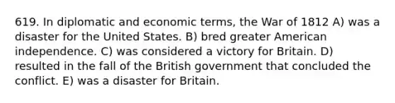 619. In diplomatic and economic terms, the War of 1812 A) was a disaster for the United States. B) bred greater American independence. C) was considered a victory for Britain. D) resulted in the fall of the British government that concluded the conflict. E) was a disaster for Britain.