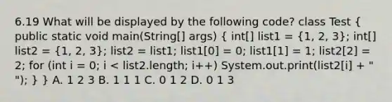 6.19 What will be displayed by the following code? class Test ( public static void main(String[] args) { int[] list1 = {1, 2, 3); int[] list2 = (1, 2, 3); list2 = list1; list1[0] = 0; list1[1] = 1; list2[2] = 2; for (int i = 0; i < list2.length; i++) System.out.print(list2[i] + " "); } } A. 1 2 3 B. 1 1 1 C. 0 1 2 D. 0 1 3