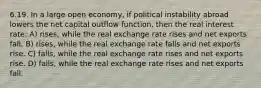 6.19. In a large open economy, if political instability abroad lowers the net capital outflow function, then the real interest rate: A) rises, while the real exchange rate rises and net exports fall. B) rises, while the real exchange rate falls and net exports rise. C) falls, while the real exchange rate rises and net exports rise. D) falls, while the real exchange rate rises and net exports fall.