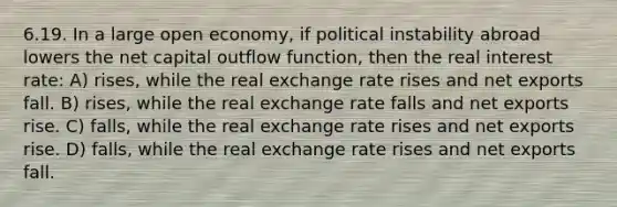 6.19. In a large open economy, if political instability abroad lowers the net capital outflow function, then the real interest rate: A) rises, while the real exchange rate rises and net exports fall. B) rises, while the real exchange rate falls and net exports rise. C) falls, while the real exchange rate rises and net exports rise. D) falls, while the real exchange rate rises and net exports fall.