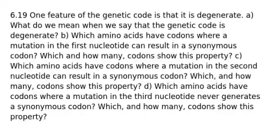 6.19 One feature of the genetic code is that it is degenerate. a) What do we mean when we say that the genetic code is degenerate? b) Which amino acids have codons where a mutation in the first nucleotide can result in a synonymous codon? Which and how many, codons show this property? c) Which amino acids have codons where a mutation in the second nucleotide can result in a synonymous codon? Which, and how many, codons show this property? d) Which amino acids have codons where a mutation in the third nucleotide never generates a synonymous codon? Which, and how many, codons show this property?