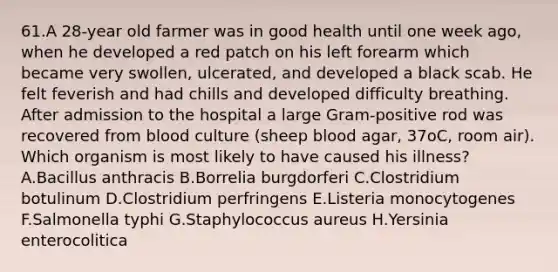 61.A 28-year old farmer was in good health until one week ago, when he developed a red patch on his left forearm which became very swollen, ulcerated, and developed a black scab. He felt feverish and had chills and developed difficulty breathing. After admission to the hospital a large Gram-positive rod was recovered from blood culture (sheep blood agar, 37oC, room air). Which organism is most likely to have caused his illness? A.Bacillus anthracis B.Borrelia burgdorferi C.Clostridium botulinum D.Clostridium perfringens E.Listeria monocytogenes F.Salmonella typhi G.Staphylococcus aureus H.Yersinia enterocolitica