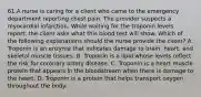 61.A nurse is caring for a client who came to the emergency department reporting chest pain. The provider suspects a myocardial infarction. While waiting for the troponin levels report, the client asks what this blood test will show. Which of the following explanations should the nurse provide the client? A. Troponin is an enzyme that indicates damage to brain, heart, and skeletal muscle tissues. B. Troponin is a lipid whose levels reflect the risk for coronary artery disease. C. Troponin is a heart muscle protein that appears in the bloodstream when there is damage to the heart. D. Troponin is a protein that helps transport oxygen throughout the body.