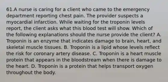 61.A nurse is caring for a client who came to the emergency department reporting chest pain. The provider suspects a myocardial infarction. While waiting for the troponin levels report, the client asks what this blood test will show. Which of the following explanations should the nurse provide the client? A. Troponin is an enzyme that indicates damage to brain, heart, and skeletal muscle tissues. B. Troponin is a lipid whose levels reflect the risk for coronary artery disease. C. Troponin is a heart muscle protein that appears in the bloodstream when there is damage to the heart. D. Troponin is a protein that helps transport oxygen throughout the body.