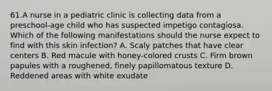 61.A nurse in a pediatric clinic is collecting data from a preschool-age child who has suspected impetigo contagiosa. Which of the following manifestations should the nurse expect to find with this skin infection? A. Scaly patches that have clear centers B. Red macule with honey-colored crusts C. Firm brown papules with a roughened, finely papillomatous texture D. Reddened areas with white exudate