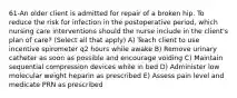 61-An older client is admitted for repair of a broken hip. To reduce the risk for infection in the postoperative period, which nursing care interventions should the nurse include in the client's plan of care? (Select all that apply) A) Teach client to use incentive spirometer q2 hours while awake B) Remove urinary catheter as soon as possible and encourage voiding C) Maintain sequential compression devices while in bed D) Administer low molecular weight heparin as prescribed E) Assess pain level and medicate PRN as prescribed