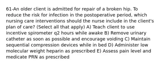 61-An older client is admitted for repair of a broken hip. To reduce the risk for infection in the postoperative period, which nursing care interventions should the nurse include in the client's plan of care? (Select all that apply) A) Teach client to use incentive spirometer q2 hours while awake B) Remove urinary catheter as soon as possible and encourage voiding C) Maintain sequential compression devices while in bed D) Administer low molecular weight heparin as prescribed E) Assess pain level and medicate PRN as prescribed