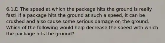 6.1.D The speed at which the package hits the ground is really fast! If a package hits the ground at such a speed, it can be crushed and also cause some serious damage on the ground. Which of the following would help decrease the speed with which the package hits the ground?