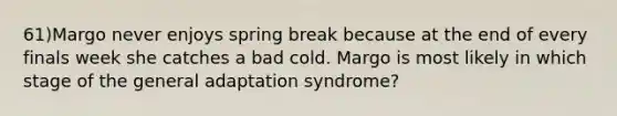 61)Margo never enjoys spring break because at the end of every finals week she catches a bad cold. Margo is most likely in which stage of the general adaptation syndrome?