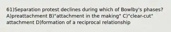 61)Separation protest declines during which of Bowlby's phases? A)preattachment B)"attachment in the making" C)"clear-cut" attachment D)formation of a reciprocal relationship