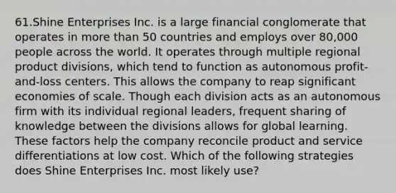 61.Shine Enterprises Inc. is a large financial conglomerate that operates in more than 50 countries and employs over 80,000 people across the world. It operates through multiple regional product divisions, which tend to function as autonomous profit-and-loss centers. This allows the company to reap significant economies of scale. Though each division acts as an autonomous firm with its individual regional leaders, frequent sharing of knowledge between the divisions allows for global learning. These factors help the company reconcile product and service differentiations at low cost. Which of the following strategies does Shine Enterprises Inc. most likely use?