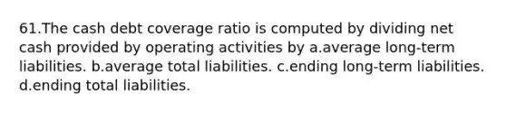 61.The cash debt coverage ratio is computed by dividing net cash provided by operating activities by a.average long-term liabilities. b.average total liabilities. c.ending long-term liabilities. d.ending total liabilities.