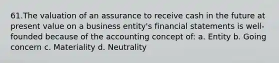 61.The valuation of an assurance to receive cash in the future at present value on a business entity's financial statements is well-founded because of the accounting concept of: a. Entity b. Going concern c. Materiality d. Neutrality