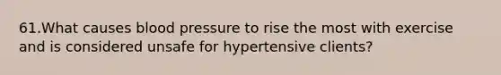 61.What causes blood pressure to rise the most with exercise and is considered unsafe for hypertensive clients?