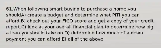 61.When following smart buying to purchase a home you shouldA) create a budget and determine what PITI you can afford.B) check out your FICO score and get a copy of your credit report.C) look at your overall financial plan to determine how big a loan youshould take on.D) determine how much of a down payment you can afford.E) all of the above