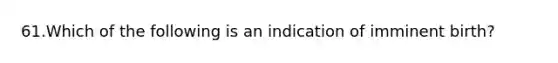 61.Which of the following is an indication of imminent birth?