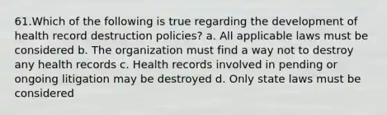 61.Which of the following is true regarding the development of health record destruction policies? a. All applicable laws must be considered b. The organization must find a way not to destroy any health records c. Health records involved in pending or ongoing litigation may be destroyed d. Only state laws must be considered