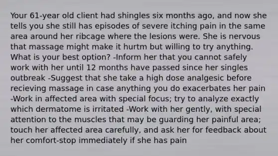 Your 61-year old client had shingles six months ago, and now she tells you she still has episodes of severe itching pain in the same area around her ribcage where the lesions were. She is nervous that massage might make it hurtm but willing to try anything. What is your best option? -Inform her that you cannot safely work with her until 12 months have passed since her singles outbreak -Suggest that she take a high dose analgesic before recieving massage in case anything you do exacerbates her pain -Work in affected area with special focus; try to analyze exactly which dermatome is irritated -Work with her gently, with special attention to the muscles that may be guarding her painful area; touch her affected area carefully, and ask her for feedback about her comfort-stop immediately if she has pain