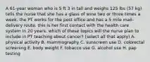 A 61-year woman who is 5 ft 3 in tall and weighs 125 lbs (57 kg) tells the nurse that she has a glass of wine two or three times a week. the PT works for the post office and has a 5 mile mail-delivery route. this is her first contact with the health care system in 20 years. which of these topics will the nurse plan to include in PT teaching about cancer? (select all that apply) A. physical activity B. mammography C. sunscreen use D. colorectal screening E. body weight F. tobacco use G. alcohol use H. pap testing