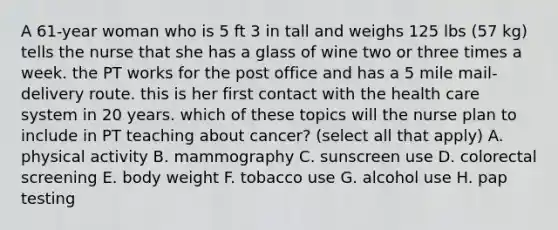 A 61-year woman who is 5 ft 3 in tall and weighs 125 lbs (57 kg) tells the nurse that she has a glass of wine two or three times a week. the PT works for the post office and has a 5 mile mail-delivery route. this is her first contact with the health care system in 20 years. which of these topics will the nurse plan to include in PT teaching about cancer? (select all that apply) A. physical activity B. mammography C. sunscreen use D. colorectal screening E. body weight F. tobacco use G. alcohol use H. pap testing