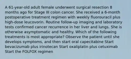 A 61-year-old adult female underwent surgical resection 8 months ago for Stage III colon cancer. She received a 6-month postoperative treatment regimen with weekly fluorouracil plus high-dose leucovorin. Routine follow-up imaging and laboratory tests confirmed cancer recurrence in her liver and lungs. She is otherwise asymptomatic and healthy. Which of the following treatments is most appropriate? Observe the patient until she develops symptoms, and then start oral capecitabine Start bevacizumab plus irinotecan Start oxaliplatin plus cetuximab Start the FOLFOX regimen