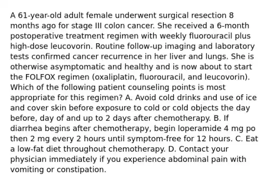 A 61-year-old adult female underwent surgical resection 8 months ago for stage III colon cancer. She received a 6-month postoperative treatment regimen with weekly fluorouracil plus high-dose leucovorin. Routine follow-up imaging and laboratory tests confirmed cancer recurrence in her liver and lungs. She is otherwise asymptomatic and healthy and is now about to start the FOLFOX regimen (oxaliplatin, fluorouracil, and leucovorin). Which of the following patient counseling points is most appropriate for this regimen? A. Avoid cold drinks and use of ice and cover skin before exposure to cold or cold objects the day before, day of and up to 2 days after chemotherapy. B. If diarrhea begins after chemotherapy, begin loperamide 4 mg po then 2 mg every 2 hours until symptom-free for 12 hours. C. Eat a low-fat diet throughout chemotherapy. D. Contact your physician immediately if you experience abdominal pain with vomiting or constipation.