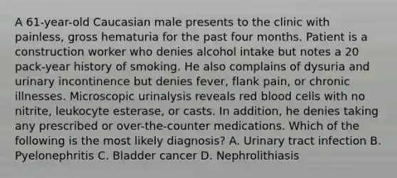 A 61-year-old Caucasian male presents to the clinic with painless, gross hematuria for the past four months. Patient is a construction worker who denies alcohol intake but notes a 20 pack-year history of smoking. He also complains of dysuria and urinary incontinence but denies fever, flank pain, or chronic illnesses. Microscopic urinalysis reveals red blood cells with no nitrite, leukocyte esterase, or casts. In addition, he denies taking any prescribed or over-the-counter medications. Which of the following is the most likely diagnosis? A. Urinary tract infection B. Pyelonephritis C. Bladder cancer D. Nephrolithiasis