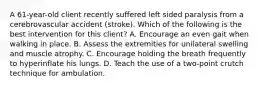 A 61-year-old client recently suffered left sided paralysis from a cerebrovascular accident (stroke). Which of the following is the best intervention for this client? A. Encourage an even gait when walking in place. B. Assess the extremities for unilateral swelling and muscle atrophy. C. Encourage holding the breath frequently to hyperinflate his lungs. D. Teach the use of a two-point crutch technique for ambulation.