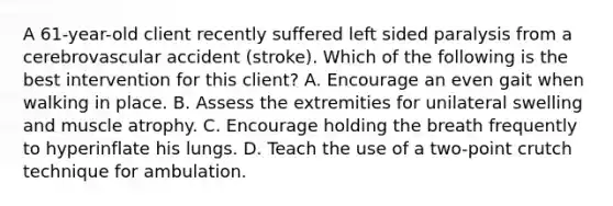 A 61-year-old client recently suffered left sided paralysis from a cerebrovascular accident (stroke). Which of the following is the best intervention for this client? A. Encourage an even gait when walking in place. B. Assess the extremities for unilateral swelling and muscle atrophy. C. Encourage holding the breath frequently to hyperinflate his lungs. D. Teach the use of a two-point crutch technique for ambulation.