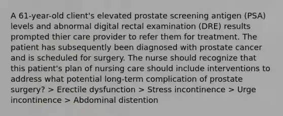 A 61-year-old client's elevated prostate screening antigen (PSA) levels and abnormal digital rectal examination (DRE) results prompted thier care provider to refer them for treatment. The patient has subsequently been diagnosed with prostate cancer and is scheduled for surgery. The nurse should recognize that this patient's plan of nursing care should include interventions to address what potential long-term complication of prostate surgery? > Erectile dysfunction > Stress incontinence > Urge incontinence > Abdominal distention