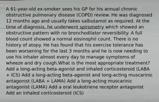 A 61-year-old ex-smoker sees his GP for his annual chronic obstructive pulmonary disease (COPD) review. He was diagnosed 12 months ago and usually takes salbutamol as required. At the time of diagnosis, he underwent spirometry which showed an obstructive pattern with no bronchodilator reversibility. A full blood count showed a normal eosinophil count. There is no history of atopy. He has found that his exercise tolerance has been worsening for the last 3 months and he is now needing to use his inhaler almost every day to manage symptoms of wheeze and dry cough.What is the most appropriate treatment? Add a long-acting beta-agonist and inhaled corticosteroid (LABA + ICS) Add a long-acting beta-agonist and long-acting muscarinic antagonist (LABA + LAMA) Add a long-acting muscarinic antagonist (LAMA) Add a oral leukotriene receptor antagonist Add an inhaled corticosteroid (ICS)