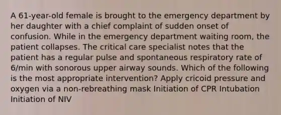 A 61-year-old female is brought to the emergency department by her daughter with a chief complaint of sudden onset of confusion. While in the emergency department waiting room, the patient collapses. The critical care specialist notes that the patient has a regular pulse and spontaneous respiratory rate of 6/min with sonorous upper airway sounds. Which of the following is the most appropriate intervention? Apply cricoid pressure and oxygen via a non-rebreathing mask Initiation of CPR Intubation Initiation of NIV