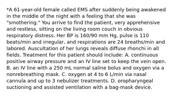 *A 61-year-old female called EMS after suddenly being awakened in the middle of the night with a feeling that she was "smothering." You arrive to find the patient, very apprehensive and restless, sitting on the living room couch in obvious respiratory distress. Her BP is 160/90 mm Hg, pulse is 110 beats/min and irregular, and respirations are 24 breaths/min and labored. Auscultation of her lungs reveals diffuse rhonchi in all fields. Treatment for this patient should include: A. continuous positive airway pressure and an IV line set to keep the vein open. B. an IV line with a 250 mL normal saline bolus and oxygen via a nonrebreathing mask. C. oxygen at 4 to 6 L/min via nasal cannula and up to 3 nebulizer treatments. D. oropharyngeal suctioning and assisted ventilation with a bag-mask device.