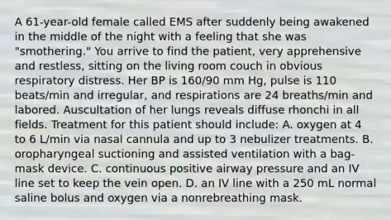 A 61-year-old female called EMS after suddenly being awakened in the middle of the night with a feeling that she was "smothering." You arrive to find the patient, very apprehensive and restless, sitting on the living room couch in obvious respiratory distress. Her BP is 160/90 mm Hg, pulse is 110 beats/min and irregular, and respirations are 24 breaths/min and labored. Auscultation of her lungs reveals diffuse rhonchi in all fields. Treatment for this patient should include: A. oxygen at 4 to 6 L/min via nasal cannula and up to 3 nebulizer treatments. B. oropharyngeal suctioning and assisted ventilation with a bag-mask device. C. continuous positive airway pressure and an IV line set to keep the vein open. D. an IV line with a 250 mL normal saline bolus and oxygen via a nonrebreathing mask.