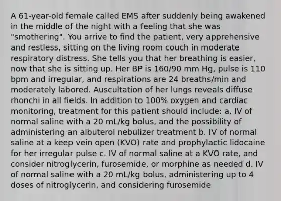 A 61-year-old female called EMS after suddenly being awakened in the middle of the night with a feeling that she was "smothering". You arrive to find the patient, very apprehensive and restless, sitting on the living room couch in moderate respiratory distress. She tells you that her breathing is easier, now that she is sitting up. Her BP is 160/90 mm Hg, pulse is 110 bpm and irregular, and respirations are 24 breaths/min and moderately labored. Auscultation of her lungs reveals diffuse rhonchi in all fields. In addition to 100% oxygen and cardiac monitoring, treatment for this patient should include: a. IV of normal saline with a 20 mL/kg bolus, and the possibility of administering an albuterol nebulizer treatment b. IV of normal saline at a keep vein open (KVO) rate and prophylactic lidocaine for her irregular pulse c. IV of normal saline at a KVO rate, and consider nitroglycerin, furosemide, or morphine as needed d. IV of normal saline with a 20 mL/kg bolus, administering up to 4 doses of nitroglycerin, and considering furosemide