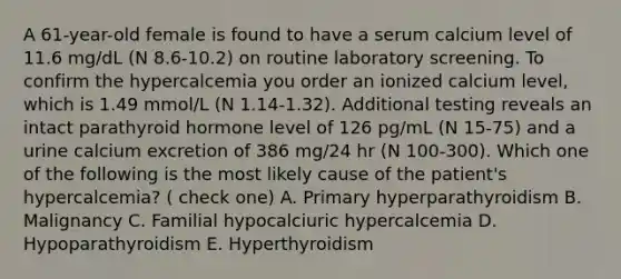 A 61-year-old female is found to have a serum calcium level of 11.6 mg/dL (N 8.6-10.2) on routine laboratory screening. To confirm the hypercalcemia you order an ionized calcium level, which is 1.49 mmol/L (N 1.14-1.32). Additional testing reveals an intact parathyroid hormone level of 126 pg/mL (N 15-75) and a urine calcium excretion of 386 mg/24 hr (N 100-300). Which one of the following is the most likely cause of the patient's hypercalcemia? ( check one) A. Primary hyperparathyroidism B. Malignancy C. Familial hypocalciuric hypercalcemia D. Hypoparathyroidism E. Hyperthyroidism