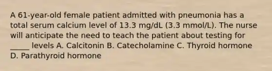 A 61-year-old female patient admitted with pneumonia has a total serum calcium level of 13.3 mg/dL (3.3 mmol/L). The nurse will anticipate the need to teach the patient about testing for _____ levels A. Calcitonin B. Catecholamine C. Thyroid hormone D. Parathyroid hormone