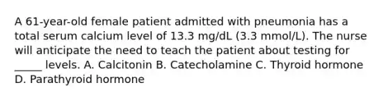 A 61-year-old female patient admitted with pneumonia has a total serum calcium level of 13.3 mg/dL (3.3 mmol/L). The nurse will anticipate the need to teach the patient about testing for _____ levels. A. Calcitonin B. Catecholamine C. Thyroid hormone D. Parathyroid hormone