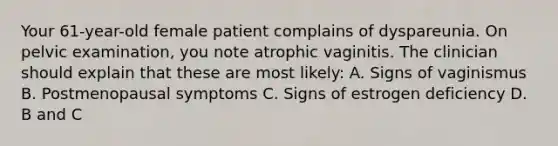 Your 61-year-old female patient complains of dyspareunia. On pelvic examination, you note atrophic vaginitis. The clinician should explain that these are most likely: A. Signs of vaginismus B. Postmenopausal symptoms C. Signs of estrogen deficiency D. B and C